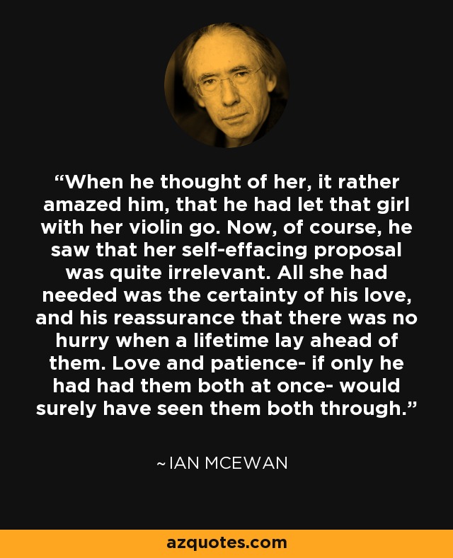 When he thought of her, it rather amazed him, that he had let that girl with her violin go. Now, of course, he saw that her self-effacing proposal was quite irrelevant. All she had needed was the certainty of his love, and his reassurance that there was no hurry when a lifetime lay ahead of them. Love and patience- if only he had had them both at once- would surely have seen them both through. - Ian Mcewan