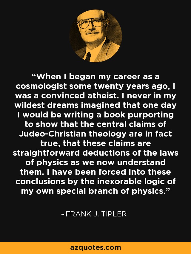 When I began my career as a cosmologist some twenty years ago, I was a convinced atheist. I never in my wildest dreams imagined that one day I would be writing a book purporting to show that the central claims of Judeo-Christian theology are in fact true, that these claims are straightforward deductions of the laws of physics as we now understand them. I have been forced into these conclusions by the inexorable logic of my own special branch of physics. - Frank J. Tipler