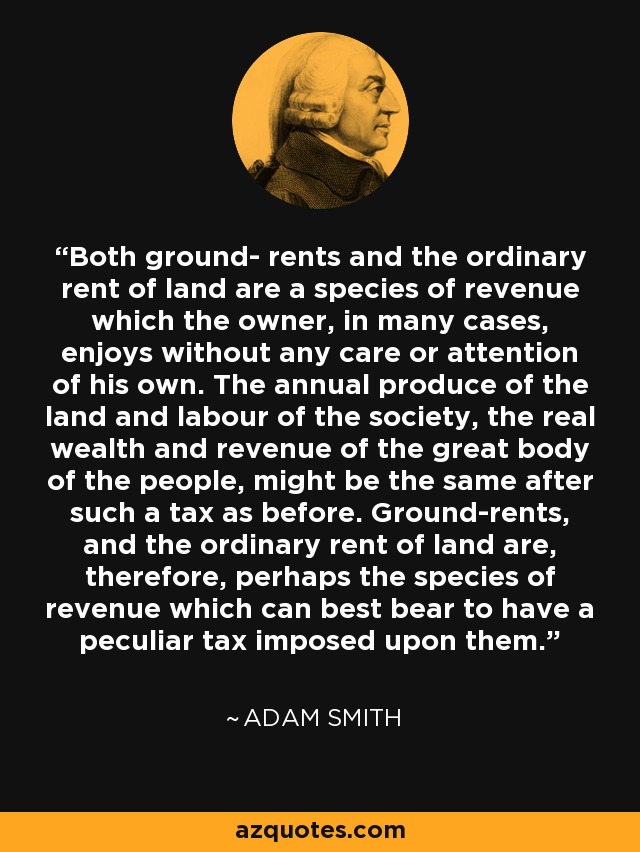 Both ground- rents and the ordinary rent of land are a species of revenue which the owner, in many cases, enjoys without any care or attention of his own. The annual produce of the land and labour of the society, the real wealth and revenue of the great body of the people, might be the same after such a tax as before. Ground-rents, and the ordinary rent of land are, therefore, perhaps the species of revenue which can best bear to have a peculiar tax imposed upon them. - Adam Smith