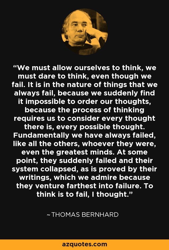 We must allow ourselves to think, we must dare to think, even though we fail. It is in the nature of things that we always fail, because we suddenly find it impossible to order our thoughts, because the process of thinking requires us to consider every thought there is, every possible thought. Fundamentally we have always failed, like all the others, whoever they were, even the greatest minds. At some point, they suddenly failed and their system collapsed, as is proved by their writings, which we admire because they venture farthest into failure. To think is to fail, I thought. - Thomas Bernhard