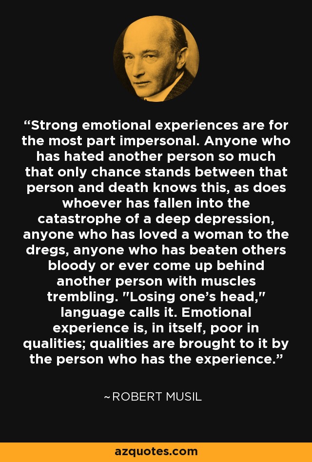Strong emotional experiences are for the most part impersonal. Anyone who has hated another person so much that only chance stands between that person and death knows this, as does whoever has fallen into the catastrophe of a deep depression, anyone who has loved a woman to the dregs, anyone who has beaten others bloody or ever come up behind another person with muscles trembling. 