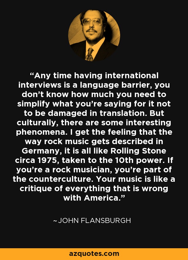 Any time having international interviews is a language barrier, you don't know how much you need to simplify what you're saying for it not to be damaged in translation. But culturally, there are some interesting phenomena. I get the feeling that the way rock music gets described in Germany, it is all like Rolling Stone circa 1975, taken to the 10th power. If you're a rock musician, you're part of the counterculture. Your music is like a critique of everything that is wrong with America. - John Flansburgh
