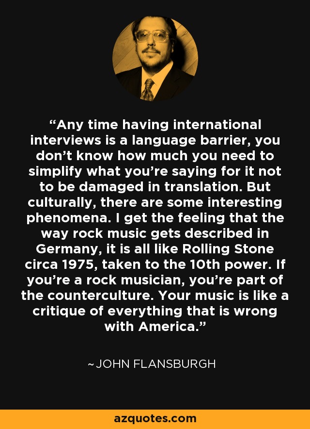 Any time having international interviews is a language barrier, you don't know how much you need to simplify what you're saying for it not to be damaged in translation. But culturally, there are some interesting phenomena. I get the feeling that the way rock music gets described in Germany, it is all like Rolling Stone circa 1975, taken to the 10th power. If you're a rock musician, you're part of the counterculture. Your music is like a critique of everything that is wrong with America. - John Flansburgh