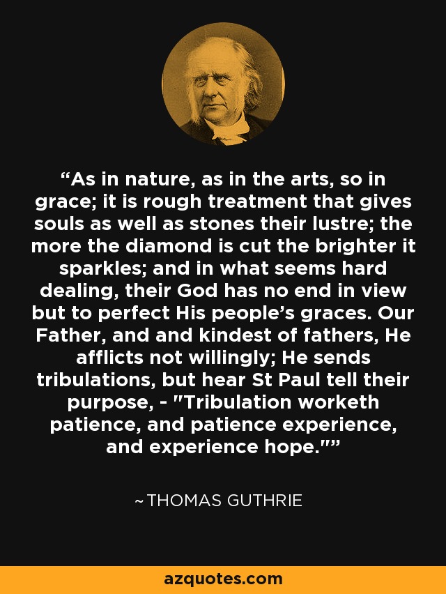 As in nature, as in the arts, so in grace; it is rough treatment that gives souls as well as stones their lustre; the more the diamond is cut the brighter it sparkles; and in what seems hard dealing, their God has no end in view but to perfect His people's graces. Our Father, and and kindest of fathers, He afflicts not willingly; He sends tribulations, but hear St Paul tell their purpose, - 