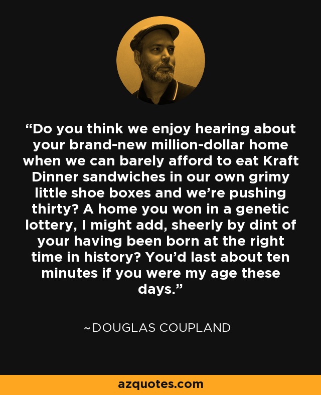 Do you think we enjoy hearing about your brand-new million-dollar home when we can barely afford to eat Kraft Dinner sandwiches in our own grimy little shoe boxes and we're pushing thirty? A home you won in a genetic lottery, I might add, sheerly by dint of your having been born at the right time in history? You'd last about ten minutes if you were my age these days. - Douglas Coupland