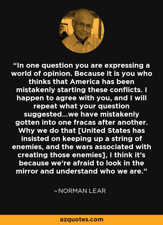 In one question you are expressing a world of opinion. Because it is you who thinks that America has been mistakenly starting these conflicts. I happen to agree with you, and I will repeat what your question suggested...we have mistakenly gotten into one fracas after another. Why we do that [United States has insisted on keeping up a string of enemies, and the wars associated with creating those enemies], I think it's because we're afraid to look in the mirror and understand who we are. - Norman Lear