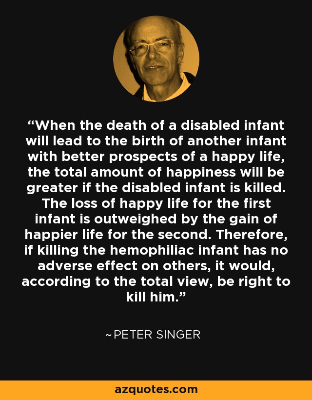 When the death of a disabled infant will lead to the birth of another infant with better prospects of a happy life, the total amount of happiness will be greater if the disabled infant is killed. The loss of happy life for the first infant is outweighed by the gain of happier life for the second. Therefore, if killing the hemophiliac infant has no adverse effect on others, it would, according to the total view, be right to kill him. - Peter Singer