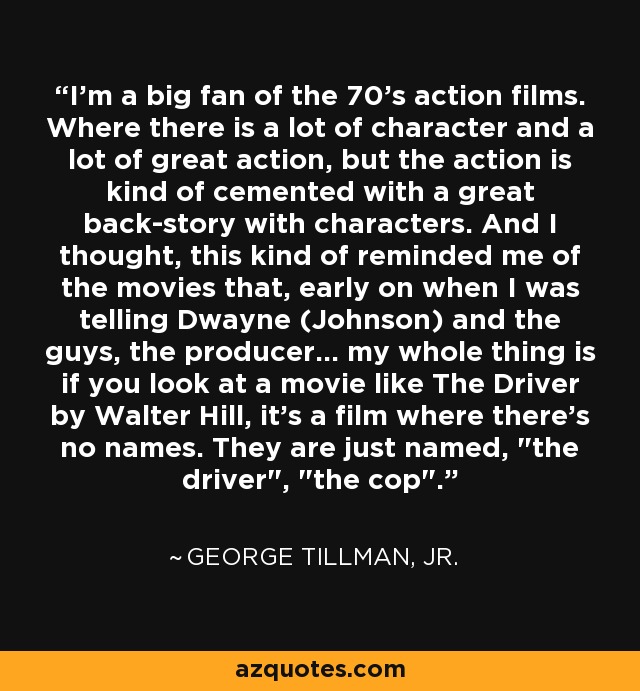I'm a big fan of the 70's action films. Where there is a lot of character and a lot of great action, but the action is kind of cemented with a great back-story with characters. And I thought, this kind of reminded me of the movies that, early on when I was telling Dwayne (Johnson) and the guys, the producer... my whole thing is if you look at a movie like The Driver by Walter Hill, it's a film where there's no names. They are just named, 
