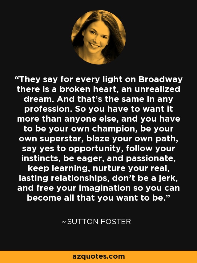 They say for every light on Broadway there is a broken heart, an unrealized dream. And that’s the same in any profession. So you have to want it more than anyone else, and you have to be your own champion, be your own superstar, blaze your own path, say yes to opportunity, follow your instincts, be eager, and passionate, keep learning, nurture your real, lasting relationships, don’t be a jerk, and free your imagination so you can become all that you want to be. - Sutton Foster