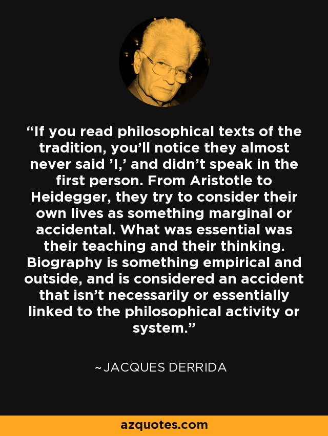 If you read philosophical texts of the tradition, you'll notice they almost never said 'I,' and didn't speak in the first person. From Aristotle to Heidegger, they try to consider their own lives as something marginal or accidental. What was essential was their teaching and their thinking. Biography is something empirical and outside, and is considered an accident that isn't necessarily or essentially linked to the philosophical activity or system. - Jacques Derrida