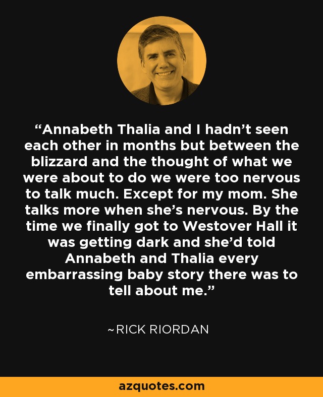 Annabeth Thalia and I hadn't seen each other in months but between the blizzard and the thought of what we were about to do we were too nervous to talk much. Except for my mom. She talks more when she's nervous. By the time we finally got to Westover Hall it was getting dark and she'd told Annabeth and Thalia every embarrassing baby story there was to tell about me. - Rick Riordan