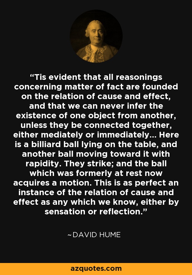 Tis evident that all reasonings concerning matter of fact are founded on the relation of cause and effect, and that we can never infer the existence of one object from another, unless they be connected together, either mediately or immediately... Here is a billiard ball lying on the table, and another ball moving toward it with rapidity. They strike; and the ball which was formerly at rest now acquires a motion. This is as perfect an instance of the relation of cause and effect as any which we know, either by sensation or reflection. - David Hume