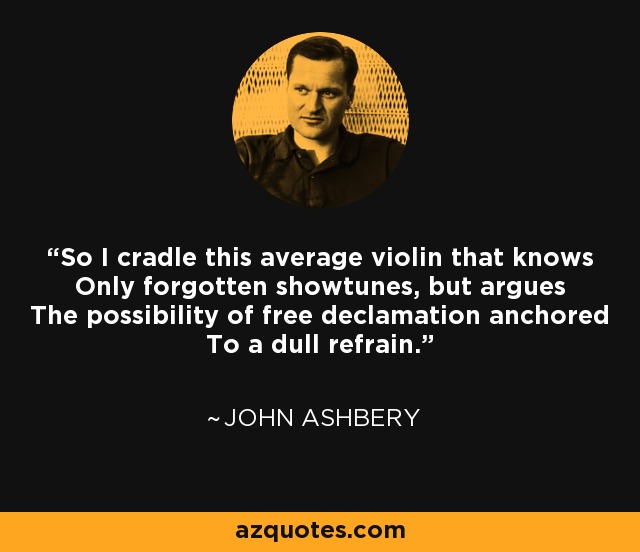 So I cradle this average violin that knows Only forgotten showtunes, but argues The possibility of free declamation anchored To a dull refrain. - John Ashbery