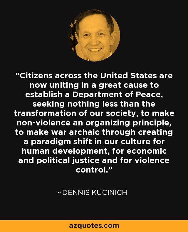 Citizens across the United States are now uniting in a great cause to establish a Department of Peace, seeking nothing less than the transformation of our society, to make non-violence an organizing principle, to make war archaic through creating a paradigm shift in our culture for human development, for economic and political justice and for violence control. - Dennis Kucinich