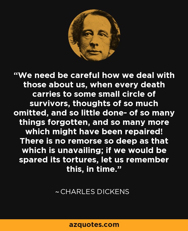 We need be careful how we deal with those about us, when every death carries to some small circle of survivors, thoughts of so much omitted, and so little done- of so many things forgotten, and so many more which might have been repaired! There is no remorse so deep as that which is unavailing; if we would be spared its tortures, let us remember this, in time. - Charles Dickens