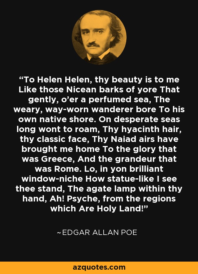 To Helen Helen, thy beauty is to me Like those Nicean barks of yore That gently, o'er a perfumed sea, The weary, way-worn wanderer bore To his own native shore. On desperate seas long wont to roam, Thy hyacinth hair, thy classic face, Thy Naiad airs have brought me home To the glory that was Greece, And the grandeur that was Rome. Lo, in yon brilliant window-niche How statue-like I see thee stand, The agate lamp within thy hand, Ah! Psyche, from the regions which Are Holy Land! - Edgar Allan Poe To Helen Helen, thy beauty is to me Like those Nicean barks of yore That gently, o'er a perfumed sea, The weary, way-worn wanderer bore To his own native shore. On desperate seas long wont to roam, Thy hyacinth hair, thy classic face, Thy Naiad airs have brought me home To the glory that was Greece, And the grandeur that was Rome. Lo, in yon brilliant window-niche How statue-like I see thee stand, The agate lamp within thy hand, Ah! Psyche, from the regions which Are Holy Land! - Edgar Allan Poe