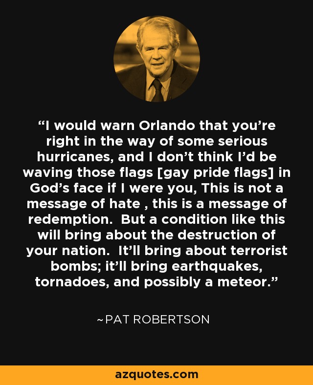 I would warn Orlando that you're right in the way of some serious hurricanes, and I don't think I'd be waving those flags [gay pride flags] in God's face if I were you, This is not a message of hate , this is a message of redemption. But a condition like this will bring about the destruction of your nation. It'll bring about terrorist bombs; it'll bring earthquakes, tornadoes, and possibly a meteor. - Pat Robertson