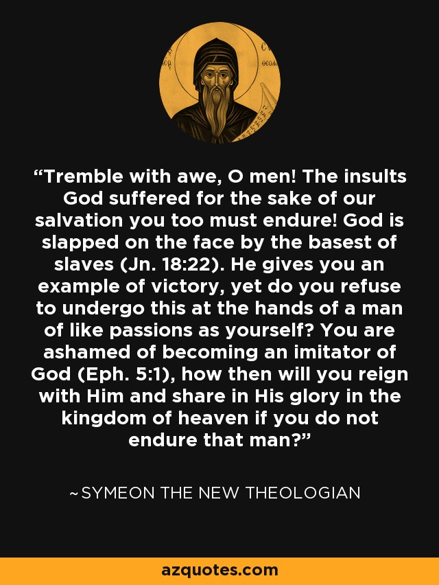 Tremble with awe, O men! The insults God suffered for the sake of our salvation you too must endure! God is slapped on the face by the basest of slaves (Jn. 18:22). He gives you an example of victory, yet do you refuse to undergo this at the hands of a man of like passions as yourself? You are ashamed of becoming an imitator of God (Eph. 5:1), how then will you reign with Him and share in His glory in the kingdom of heaven if you do not endure that man? - Symeon the New Theologian