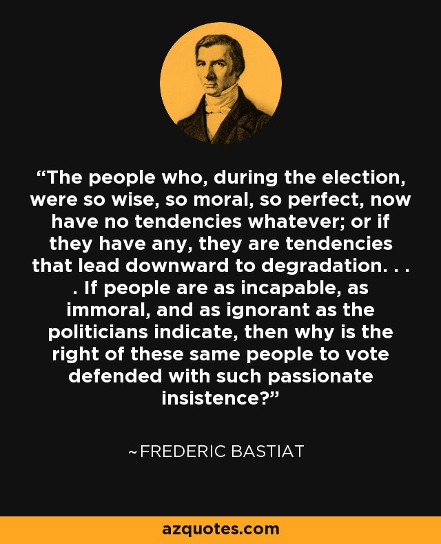 The people who, during the election, were so wise, so moral, so perfect, now have no tendencies whatever; or if they have any, they are tendencies that lead downward to degradation. . . . If people are as incapable, as immoral, and as ignorant as the politicians indicate, then why is the right of these same people to vote defended with such passionate insistence? - Frederic Bastiat
