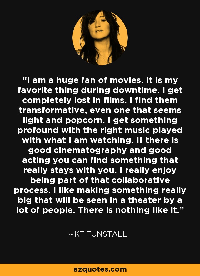 I am a huge fan of movies. It is my favorite thing during downtime. I get completely lost in films. I find them transformative, even one that seems light and popcorn. I get something profound with the right music played with what I am watching. If there is good cinematography and good acting you can find something that really stays with you. I really enjoy being part of that collaborative process. I like making something really big that will be seen in a theater by a lot of people. There is nothing like it. - KT Tunstall