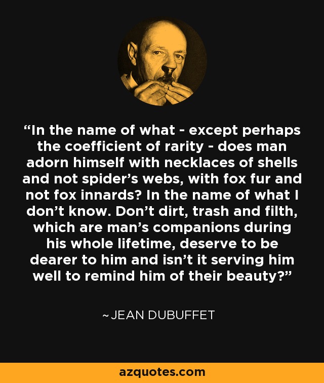 In the name of what - except perhaps the coefficient of rarity - does man adorn himself with necklaces of shells and not spider's webs, with fox fur and not fox innards? In the name of what I don't know. Don't dirt, trash and filth, which are man's companions during his whole lifetime, deserve to be dearer to him and isn't it serving him well to remind him of their beauty? - Jean Dubuffet