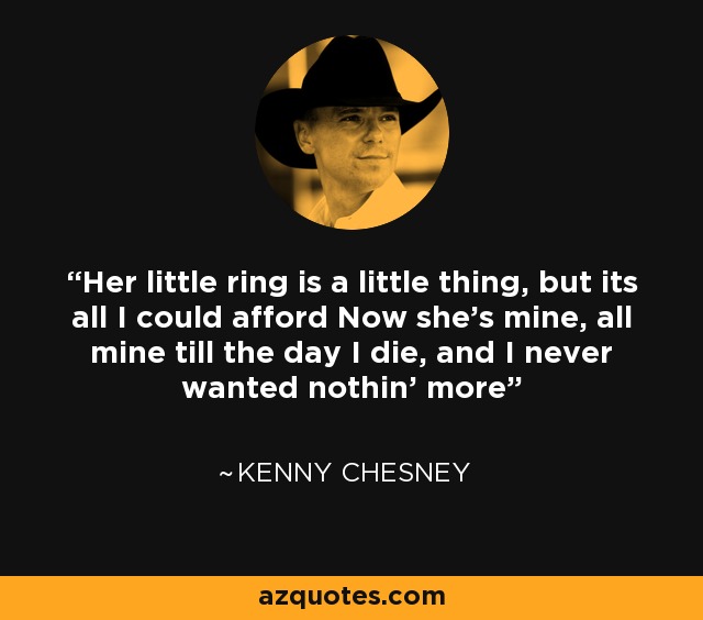 Her little ring is a little thing, but its all I could afford Now she's mine, all mine till the day I die, and I never wanted nothin' more - Kenny Chesney