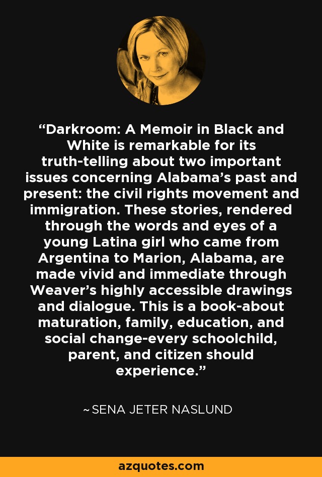 Darkroom: A Memoir in Black and White is remarkable for its truth-telling about two important issues concerning Alabama's past and present: the civil rights movement and immigration. These stories, rendered through the words and eyes of a young Latina girl who came from Argentina to Marion, Alabama, are made vivid and immediate through Weaver's highly accessible drawings and dialogue. This is a book-about maturation, family, education, and social change-every schoolchild, parent, and citizen should experience. - Sena Jeter Naslund