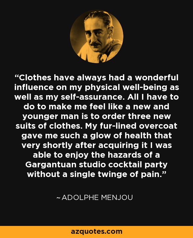 Clothes have always had a wonderful influence on my physical well-being as well as my self-assurance. All I have to do to make me feel like a new and younger man is to order three new suits of clothes. My fur-lined overcoat gave me such a glow of health that very shortly after acquiring it I was able to enjoy the hazards of a Gargantuan studio cocktail party without a single twinge of pain. - Adolphe Menjou