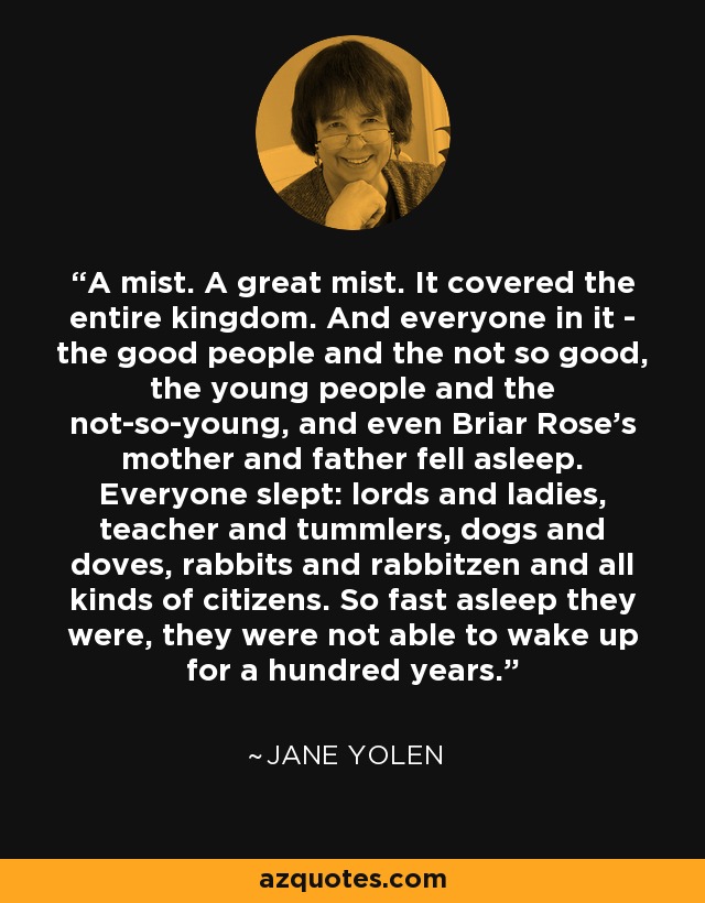 A mist. A great mist. It covered the entire kingdom. And everyone in it - the good people and the not so good, the young people and the not-so-young, and even Briar Rose's mother and father fell asleep. Everyone slept: lords and ladies, teacher and tummlers, dogs and doves, rabbits and rabbitzen and all kinds of citizens. So fast asleep they were, they were not able to wake up for a hundred years. - Jane Yolen