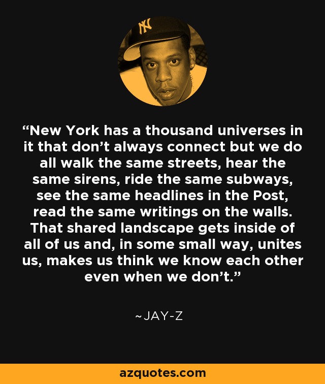 New York has a thousand universes in it that don't always connect but we do all walk the same streets, hear the same sirens, ride the same subways, see the same headlines in the Post, read the same writings on the walls. That shared landscape gets inside of all of us and, in some small way, unites us, makes us think we know each other even when we don't. - Jay-Z