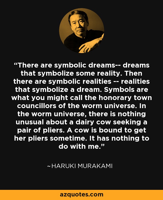 There are symbolic dreams-- dreams that symbolize some reality. Then there are symbolic realities -- realities that symbolize a dream. Symbols are what you might call the honorary town councillors of the worm universe. In the worm universe, there is nothing unusual about a dairy cow seeking a pair of pliers. A cow is bound to get her pliers sometime. It has nothing to do with me. - Haruki Murakami