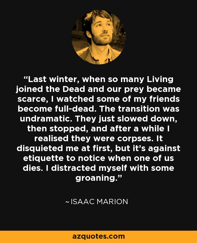 Last winter, when so many Living joined the Dead and our prey became scarce, I watched some of my friends become full-dead. The transition was undramatic. They just slowed down, then stopped, and after a while I realised they were corpses. It disquieted me at first, but it’s against etiquette to notice when one of us dies. I distracted myself with some groaning. - Isaac Marion