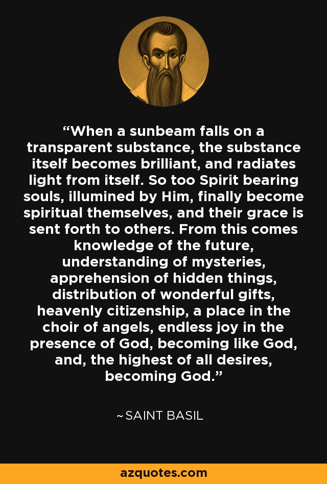 When a sunbeam falls on a transparent substance, the substance itself becomes brilliant, and radiates light from itself. So too Spirit bearing souls, illumined by Him, finally become spiritual themselves, and their grace is sent forth to others. From this comes knowledge of the future, understanding of mysteries, apprehension of hidden things, distribution of wonderful gifts, heavenly citizenship, a place in the choir of angels, endless joy in the presence of God, becoming like God, and, the highest of all desires, becoming God. - Saint Basil