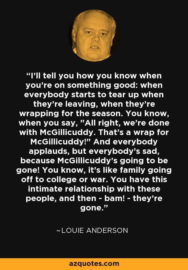 I'll tell you how you know when you're on something good: when everybody starts to tear up when they're leaving, when they're wrapping for the season. You know, when you say, 