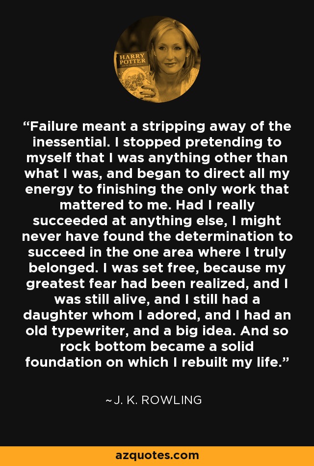 Failure meant a stripping away of the inessential. I stopped pretending to myself that I was anything other than what I was, and began to direct all my energy to finishing the only work that mattered to me. Had I really succeeded at anything else, I might never have found the determination to succeed in the one area where I truly belonged. I was set free, because my greatest fear had been realized, and I was still alive, and I still had a daughter whom I adored, and I had an old typewriter, and a big idea. And so rock bottom became a solid foundation on which I rebuilt my life. - J. K. Rowling