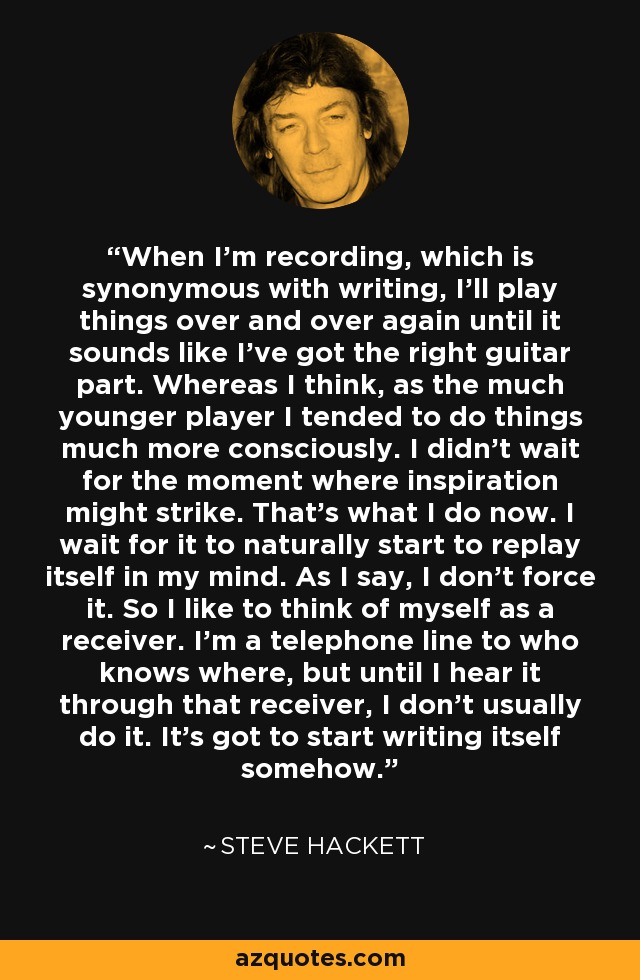 When I'm recording, which is synonymous with writing, I'll play things over and over again until it sounds like I've got the right guitar part. Whereas I think, as the much younger player I tended to do things much more consciously. I didn't wait for the moment where inspiration might strike. That's what I do now. I wait for it to naturally start to replay itself in my mind. As I say, I don't force it. So I like to think of myself as a receiver. I'm a telephone line to who knows where, but until I hear it through that receiver, I don't usually do it. It's got to start writing itself somehow. - Steve Hackett