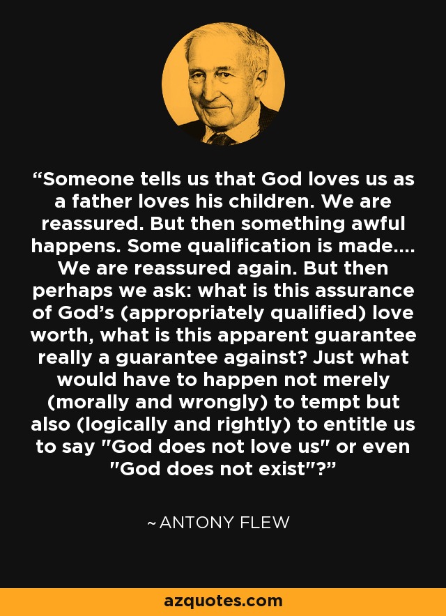 Someone tells us that God loves us as a father loves his children. We are reassured. But then something awful happens. Some qualification is made.... We are reassured again. But then perhaps we ask: what is this assurance of God's (appropriately qualified) love worth, what is this apparent guarantee really a guarantee against? Just what would have to happen not merely (morally and wrongly) to tempt but also (logically and rightly) to entitle us to say 