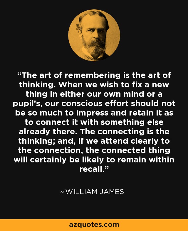 The art of remembering is the art of thinking. When we wish to fix a new thing in either our own mind or a pupil's, our conscious effort should not be so much to impress and retain it as to connect it with something else already there. The connecting is the thinking; and, if we attend clearly to the connection, the connected thing will certainly be likely to remain within recall. - William James