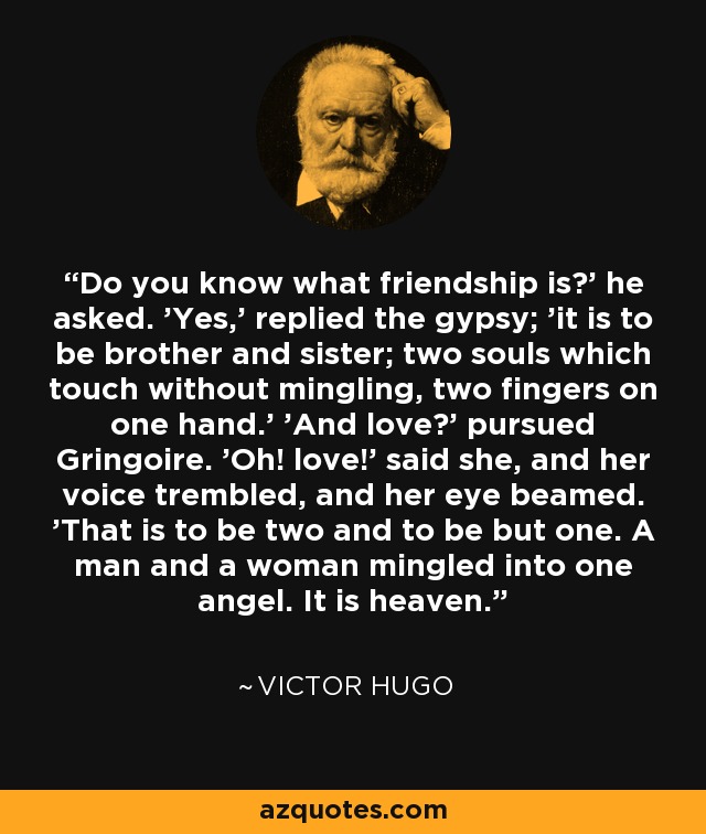 Do you know what friendship is?' he asked. 'Yes,' replied the gypsy; 'it is to be brother and sister; two souls which touch without mingling, two fingers on one hand.' 'And love?' pursued Gringoire. 'Oh! love!' said she, and her voice trembled, and her eye beamed. 'That is to be two and to be but one. A man and a woman mingled into one angel. It is heaven. - Victor Hugo