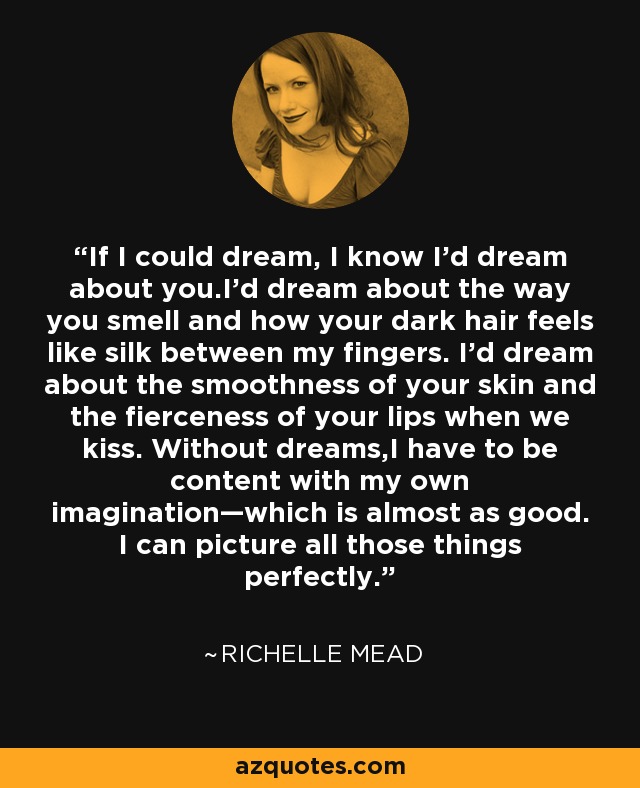 If I could dream, I know I'd dream about you.I'd dream about the way you smell and how your dark hair feels like silk between my fingers. I'd dream about the smoothness of your skin and the fierceness of your lips when we kiss. Without dreams,I have to be content with my own imagination—which is almost as good. I can picture all those things perfectly. - Richelle Mead