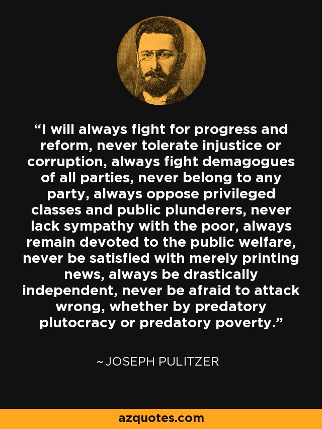 I will always fight for progress and reform, never tolerate injustice or corruption, always fight demagogues of all parties, never belong to any party, always oppose privileged classes and public plunderers, never lack sympathy with the poor, always remain devoted to the public welfare, never be satisfied with merely printing news, always be drastically independent, never be afraid to attack wrong, whether by predatory plutocracy or predatory poverty. - Joseph Pulitzer