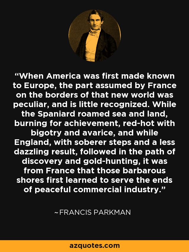 When America was first made known to Europe, the part assumed by France on the borders of that new world was peculiar, and is little recognized. While the Spaniard roamed sea and land, burning for achievement, red-hot with bigotry and avarice, and while England, with soberer steps and a less dazzling result, followed in the path of discovery and gold-hunting, it was from France that those barbarous shores first learned to serve the ends of peaceful commercial industry. - Francis Parkman