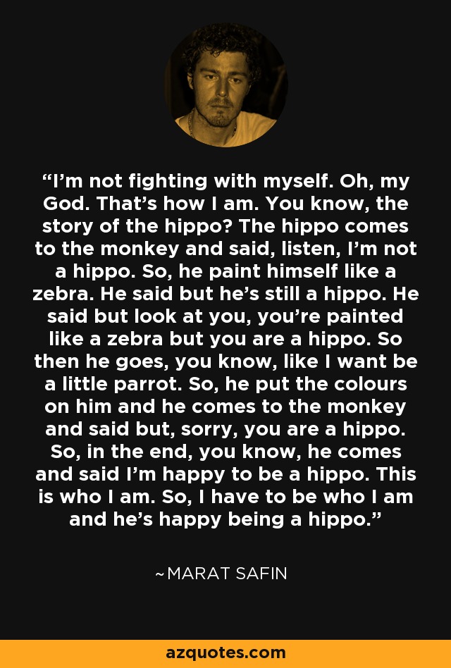 I'm not fighting with myself. Oh, my God. That's how I am. You know, the story of the hippo? The hippo comes to the monkey and said, listen, I'm not a hippo. So, he paint himself like a zebra. He said but he's still a hippo. He said but look at you, you're painted like a zebra but you are a hippo. So then he goes, you know, like I want be a little parrot. So, he put the colours on him and he comes to the monkey and said but, sorry, you are a hippo. So, in the end, you know, he comes and said I'm happy to be a hippo. This is who I am. So, I have to be who I am and he's happy being a hippo. - Marat Safin