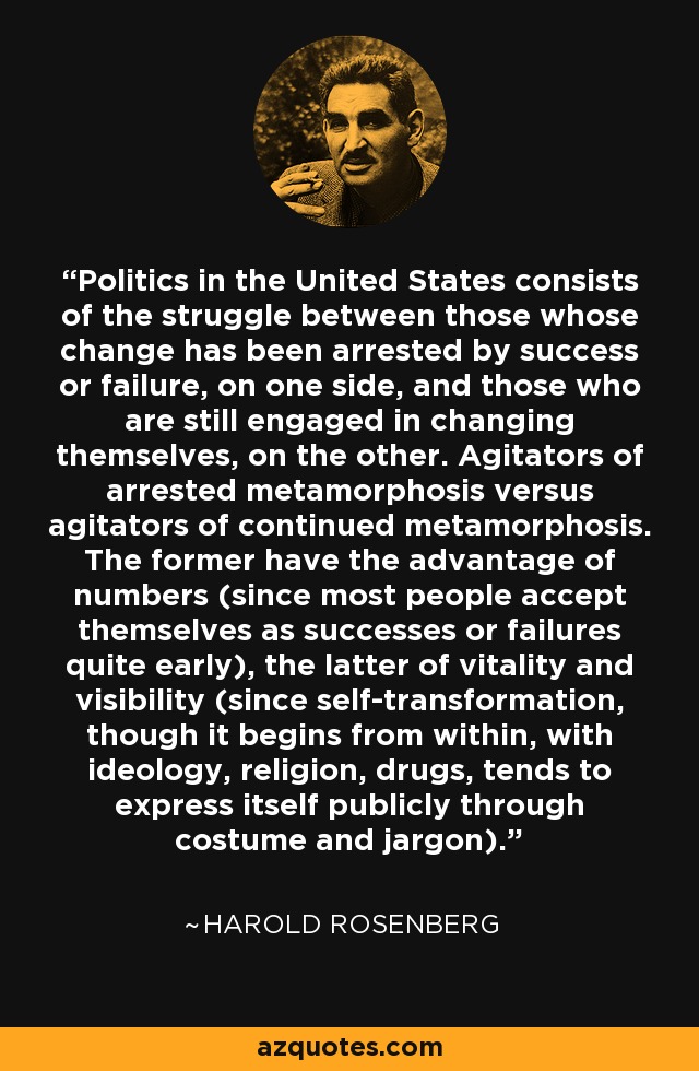 Politics in the United States consists of the struggle between those whose change has been arrested by success or failure, on one side, and those who are still engaged in changing themselves, on the other. Agitators of arrested metamorphosis versus agitators of continued metamorphosis. The former have the advantage of numbers (since most people accept themselves as successes or failures quite early), the latter of vitality and visibility (since self-transformation, though it begins from within, with ideology, religion, drugs, tends to express itself publicly through costume and jargon). - Harold Rosenberg