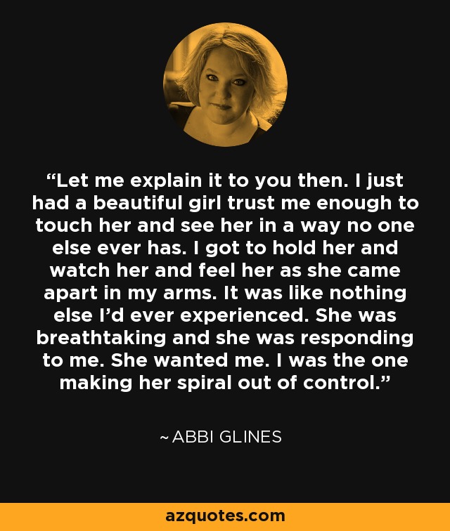 Let me explain it to you then. I just had a beautiful girl trust me enough to touch her and see her in a way no one else ever has. I got to hold her and watch her and feel her as she came apart in my arms. It was like nothing else I'd ever experienced. She was breathtaking and she was responding to me. She wanted me. I was the one making her spiral out of control. - Abbi Glines