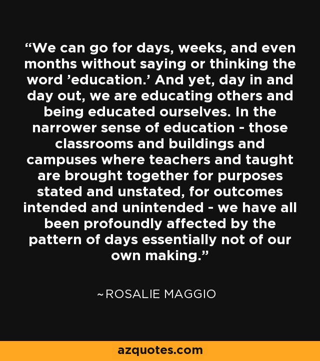 We can go for days, weeks, and even months without saying or thinking the word 'education.' And yet, day in and day out, we are educating others and being educated ourselves. In the narrower sense of education - those classrooms and buildings and campuses where teachers and taught are brought together for purposes stated and unstated, for outcomes intended and unintended - we have all been profoundly affected by the pattern of days essentially not of our own making. - Rosalie Maggio