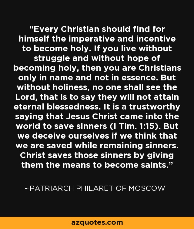 Every Christian should find for himself the imperative and incentive to become holy. If you live without struggle and without hope of becoming holy, then you are Christians only in name and not in essence. But without holiness, no one shall see the Lord, that is to say they will not attain eternal blessedness. It is a trustworthy saying that Jesus Christ came into the world to save sinners (I Tim. 1:15). But we deceive ourselves if we think that we are saved while remaining sinners. Christ saves those sinners by giving them the means to become saints. - Patriarch Philaret of Moscow