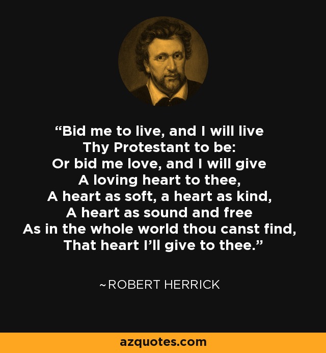 Bid me to live, and I will live Thy Protestant to be: Or bid me love, and I will give A loving heart to thee, A heart as soft, a heart as kind, A heart as sound and free As in the whole world thou canst find, That heart I'll give to thee. - Robert Herrick