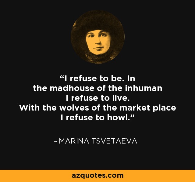 I refuse to be. In the madhouse of the inhuman I refuse to live. With the wolves of the market place I refuse to howl. - Marina Tsvetaeva