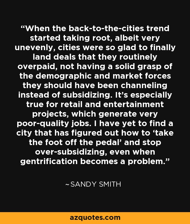 When the back-to-the-cities trend started taking root, albeit very unevenly, cities were so glad to finally land deals that they routinely overpaid, not having a solid grasp of the demographic and market forces they should have been channeling instead of subsidizing. It’s especially true for retail and entertainment projects, which generate very poor-quality jobs. I have yet to find a city that has figured out how to ‘take the foot off the pedal’ and stop over-subsidizing, even when gentrification becomes a problem. - Sandy Smith